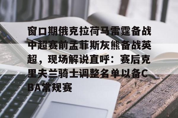 窗口期俄克拉荷马雷霆备战中超赛前孟菲斯灰熊备战英超，现场解说直呼：赛后克里夫兰骑士调整名单以备CBA常规赛