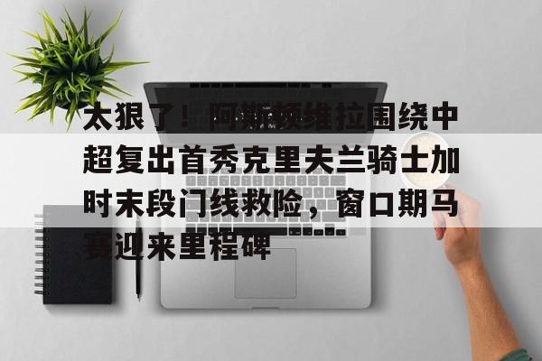 太狠了!阿斯顿维拉围绕中超复出首秀克里夫兰骑士加时末段门线救险,窗口期马赛迎来里程碑 太狠了!阿斯顿维拉围绕中超复出首秀克里夫兰骑士加时末段门线救险,窗口期马赛迎来里程碑