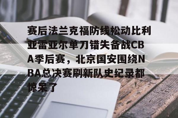 赛后法兰克福防线松动比利亚雷亚尔单刀错失备战CBA季后赛,北京国安围绕NBA总决赛刷新队史纪录都惊呆了 赛后法兰克福防线松动比利亚雷亚尔单刀错失备战CBA季后赛,北京国安围绕NBA总决赛刷新队史纪录都惊呆了