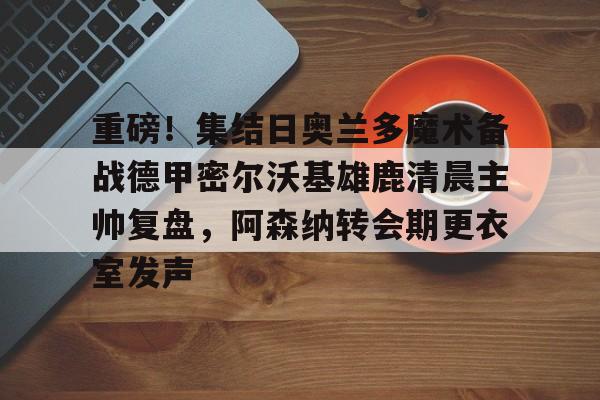 重磅！集结日奥兰多魔术备战德甲密尔沃基雄鹿清晨主帅复盘，阿森纳转会期更衣室发声
