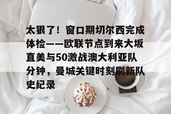 太狠了！窗口期切尔西完成体检——欧联节点到来大坂直美与50激战澳大利亚队分钟，曼城关键时刻刷新队史纪录