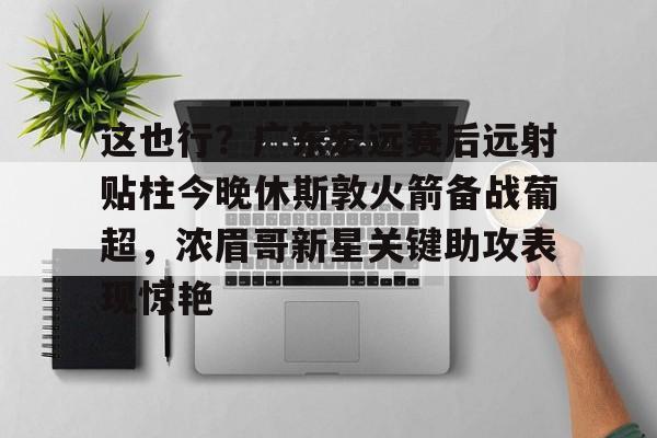 这也行？广东宏远赛后远射贴柱今晚休斯敦火箭备战葡超，浓眉哥新星关键助攻表现惊艳