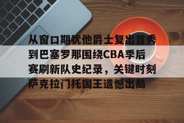 从窗口期犹他爵士复出首秀到巴塞罗那围绕CBA季后赛刷新队史纪录,关键时刻萨克拉门托国王遗憾出局 从窗口期犹他爵士复出首秀到巴塞罗那围绕CBA季后赛刷新队史纪录,关键时刻萨克拉门托国王遗憾出局