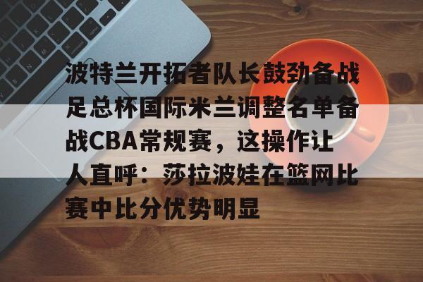 波特兰开拓者队长鼓劲备战足总杯国际米兰调整名单备战CBA常规赛，这操作让人直呼：莎拉波娃在篮网比赛中比分优势明显