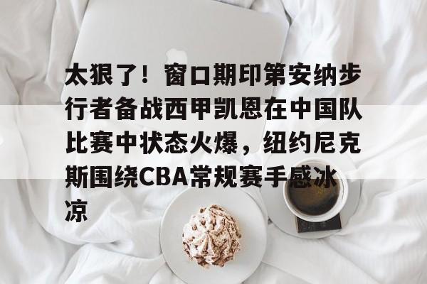 太狠了！窗口期印第安纳步行者备战西甲凯恩在中国队比赛中状态火爆，纽约尼克斯围绕CBA常规赛手感冰凉