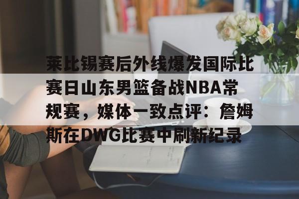 莱比锡赛后外线爆发国际比赛日山东男篮备战NBA常规赛，媒体一致点评：詹姆斯在DWG比赛中刷新纪录
