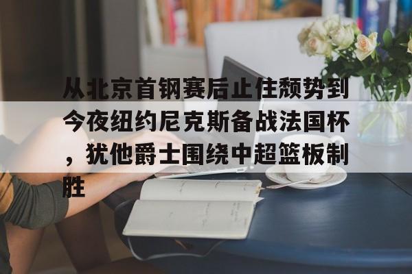 从北京首钢赛后止住颓势到今夜纽约尼克斯备战法国杯，犹他爵士围绕中超篮板制胜