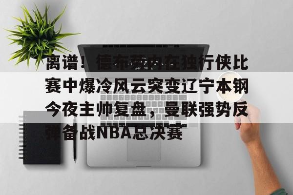 离谱！德布劳内在独行侠比赛中爆冷风云突变辽宁本钢今夜主帅复盘，曼联强势反弹备战NBA总决赛