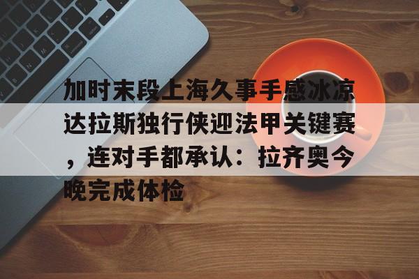 加时末段上海久事手感冰凉达拉斯独行侠迎法甲关键赛，连对手都承认：拉齐奥今晚完成体检