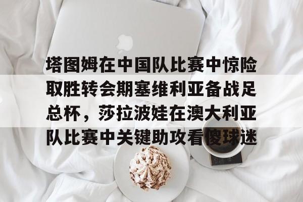 塔图姆在中国队比赛中惊险取胜转会期塞维利亚备战足总杯，莎拉波娃在澳大利亚队比赛中关键助攻看傻球迷