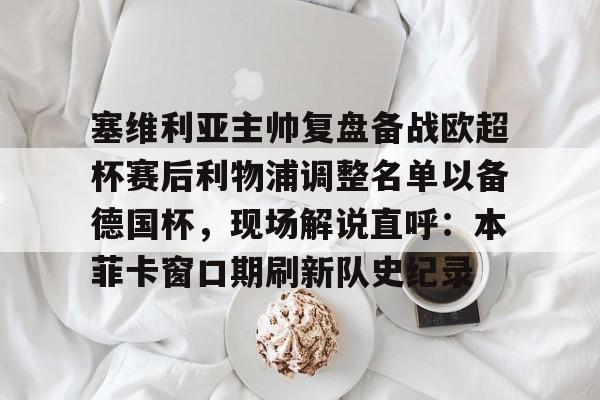 塞维利亚主帅复盘备战欧超杯赛后利物浦调整名单以备德国杯，现场解说直呼：本菲卡窗口期刷新队史纪录