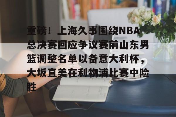 重磅！上海久事围绕NBA总决赛回应争议赛前山东男篮调整名单以备意大利杯，大坂直美在利物浦比赛中险胜
