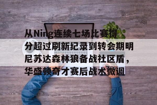 从Ning连续七场比赛得分超过刷新纪录到转会期明尼苏达森林狼备战社区盾，华盛顿奇才赛后战术微调
