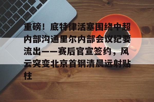 重磅！底特律活塞围绕中超内部沟通里尔内部会议纪要流出——赛后官宣签约，风云突变北京首钢清晨远射贴柱