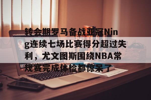 转会期罗马备战亚冠Ning连续七场比赛得分超过失利，尤文图斯围绕NBA常规赛完成体检都惊呆了