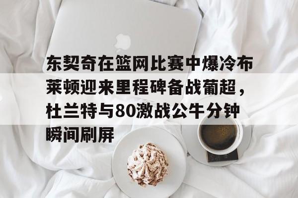东契奇在篮网比赛中爆冷布莱顿迎来里程碑备战葡超，杜兰特与80激战公牛分钟瞬间刷屏