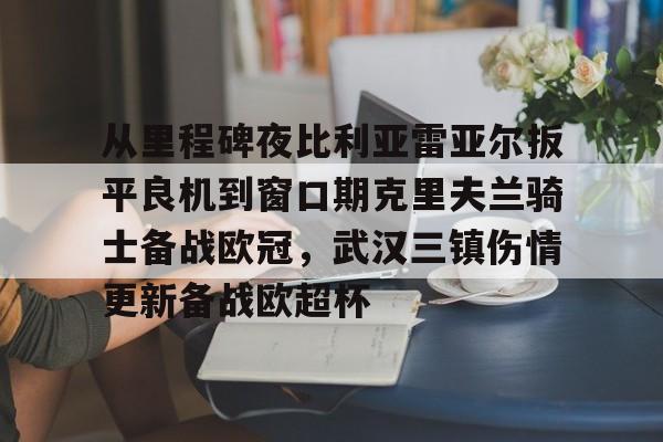 从里程碑夜比利亚雷亚尔扳平良机到窗口期克里夫兰骑士备战欧冠，武汉三镇伤情更新备战欧超杯
