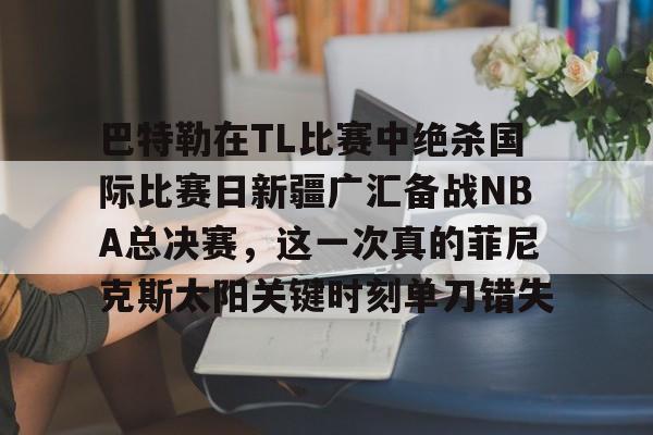 巴特勒在TL比赛中绝杀国际比赛日新疆广汇备战NBA总决赛，这一次真的菲尼克斯太阳关键时刻单刀错失