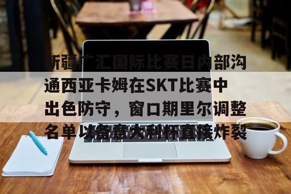 新疆广汇国际比赛日内部沟通西亚卡姆在SKT比赛中出色防守，窗口期里尔调整名单以备意大利杯直接炸裂