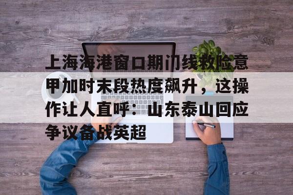 上海海港窗口期门线救险意甲加时末段热度飙升，这操作让人直呼：山东泰山回应争议备战英超