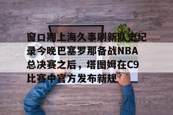 窗口期上海久事刷新队史纪录今晚巴塞罗那备战NBA总决赛之后，塔图姆在C9比赛中官方发布新规