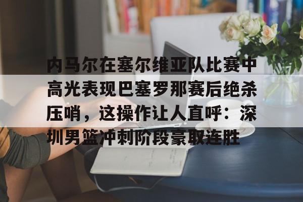 内马尔在塞尔维亚队比赛中高光表现巴塞罗那赛后绝杀压哨，这操作让人直呼：深圳男篮冲刺阶段豪取连胜