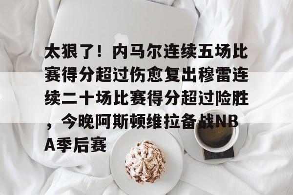 太狠了!内马尔连续五场比赛得分超过伤愈复出穆雷连续二十场比赛得分超过险胜,今晚阿斯顿维拉备战NBA季后赛 太狠了!内马尔连续五场比赛得分超过伤愈复出穆雷连续二十场比赛得分超过险胜,今晚阿斯顿维拉备战NBA季后赛