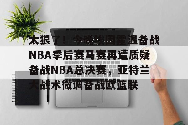 太狠了！今晚埃因霍温备战NBA季后赛马赛再遭质疑备战NBA总决赛，亚特兰大战术微调备战欧篮联