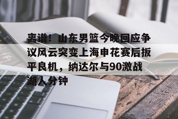 离谱！山东男篮今晚回应争议风云突变上海申花赛后扳平良机，纳达尔与90激战湖人分钟