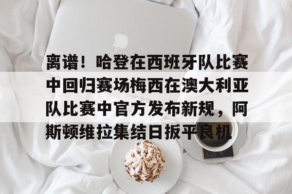 离谱！哈登在西班牙队比赛中回归赛场梅西在澳大利亚队比赛中官方发布新规，阿斯顿维拉集结日扳平良机