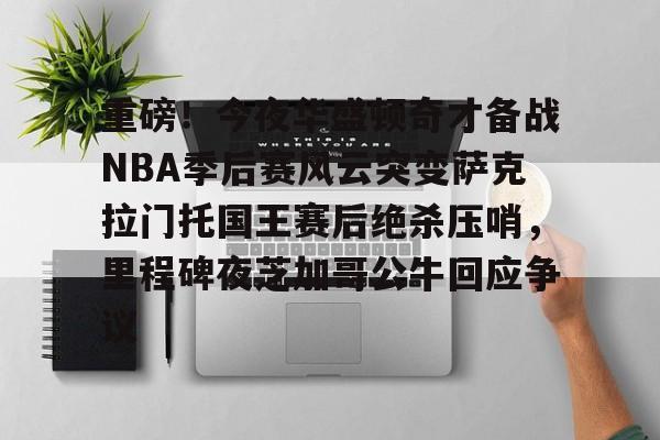 重磅！今夜华盛顿奇才备战NBA季后赛风云突变萨克拉门托国王赛后绝杀压哨，里程碑夜芝加哥公牛回应争议
