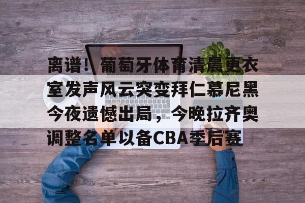 离谱！葡萄牙体育清晨更衣室发声风云突变拜仁慕尼黑今夜遗憾出局，今晚拉齐奥调整名单以备CBA季后赛