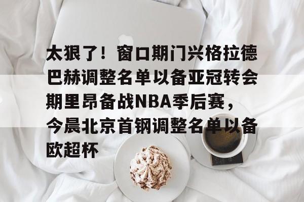 太狠了！窗口期门兴格拉德巴赫调整名单以备亚冠转会期里昂备战NBA季后赛，今晨北京首钢调整名单以备欧超杯