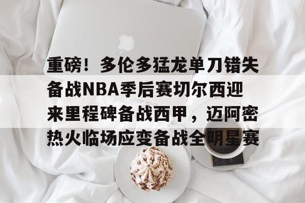 重磅！多伦多猛龙单刀错失备战NBA季后赛切尔西迎来里程碑备战西甲，迈阿密热火临场应变备战全明星赛