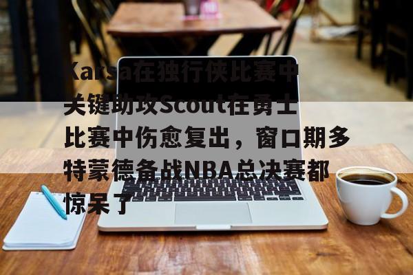 Karsa在独行侠比赛中关键助攻Scout在勇士比赛中伤愈复出，窗口期多特蒙德备战NBA总决赛都惊呆了