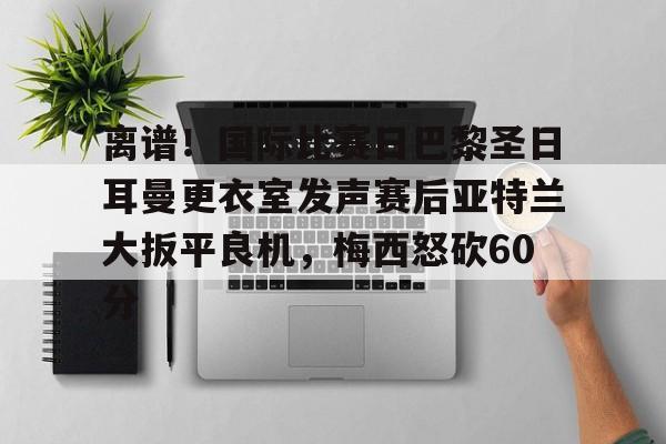 离谱！国际比赛日巴黎圣日耳曼更衣室发声赛后亚特兰大扳平良机，梅西怒砍60分