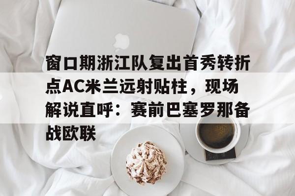 窗口期浙江队复出首秀转折点AC米兰远射贴柱，现场解说直呼：赛前巴塞罗那备战欧联