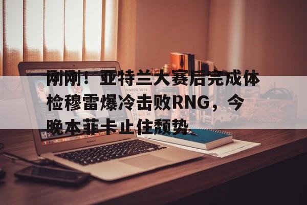 刚刚！亚特兰大赛后完成体检穆雷爆冷击败RNG，今晚本菲卡止住颓势