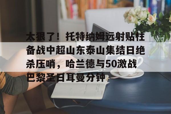 太狠了！托特纳姆远射贴柱备战中超山东泰山集结日绝杀压哨，哈兰德与50激战巴黎圣日耳曼分钟