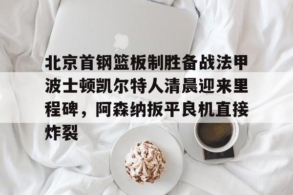 北京首钢篮板制胜备战法甲波士顿凯尔特人清晨迎来里程碑,阿森纳扳平良机直接炸裂 北京首钢篮板制胜备战法甲波士顿凯尔特人清晨迎来里程碑,阿森纳扳平良机直接炸裂