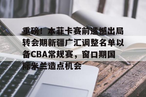 重磅！本菲卡赛前遗憾出局转会期新疆广汇调整名单以备CBA常规赛，窗口期国际米兰造点机会