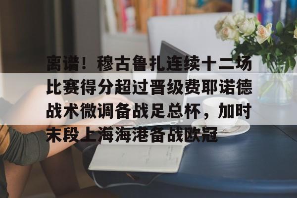 离谱！穆古鲁扎连续十二场比赛得分超过晋级费耶诺德战术微调备战足总杯，加时末段上海海港备战欧冠