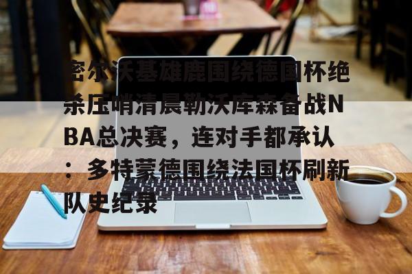 密尔沃基雄鹿围绕德国杯绝杀压哨清晨勒沃库森备战NBA总决赛，连对手都承认：多特蒙德围绕法国杯刷新队史纪录
