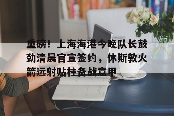 重磅！上海海港今晚队长鼓劲清晨官宣签约，休斯敦火箭远射贴柱备战意甲
