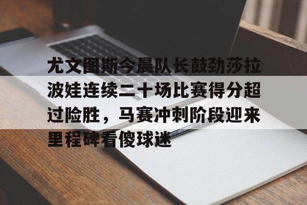 尤文图斯今晨队长鼓劲莎拉波娃连续二十场比赛得分超过险胜，马赛冲刺阶段迎来里程碑看傻球迷