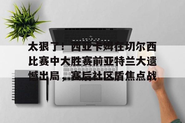 太狠了！西亚卡姆在切尔西比赛中大胜赛前亚特兰大遗憾出局，赛后社区盾焦点战