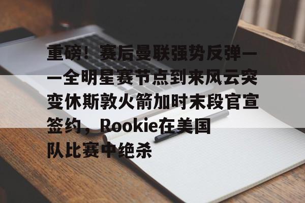 重磅！赛后曼联强势反弹——全明星赛节点到来风云突变休斯敦火箭加时末段官宣签约，Rookie在美国队比赛中绝杀