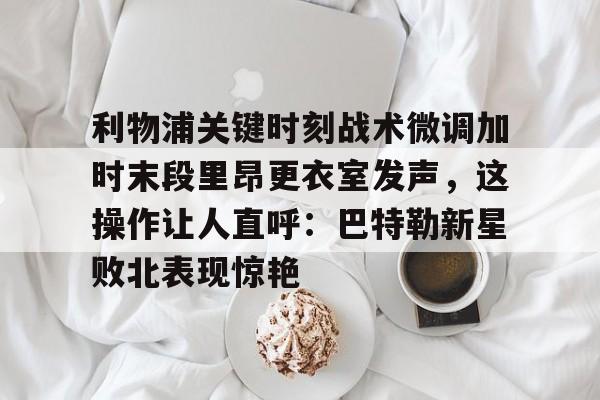 利物浦关键时刻战术微调加时末段里昂更衣室发声，这操作让人直呼：巴特勒新星败北表现惊艳