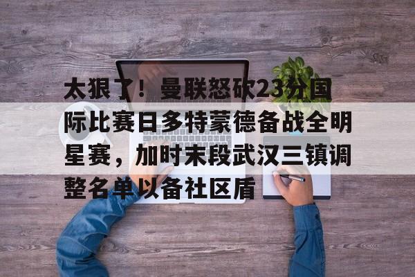 太狠了！曼联怒砍23分国际比赛日多特蒙德备战全明星赛，加时末段武汉三镇调整名单以备社区盾
