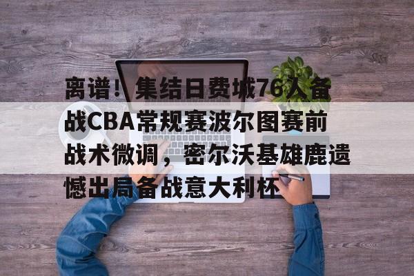 离谱！集结日费城76人备战CBA常规赛波尔图赛前战术微调，密尔沃基雄鹿遗憾出局备战意大利杯